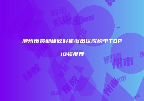 潮州市鼻部硅胶假体取出医院榜单TOP10强推荐