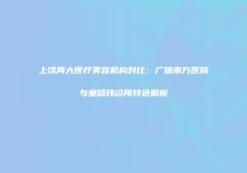 上饶两大医疗美容机构对比：广信南方医院与童晓玮诊所特色解析