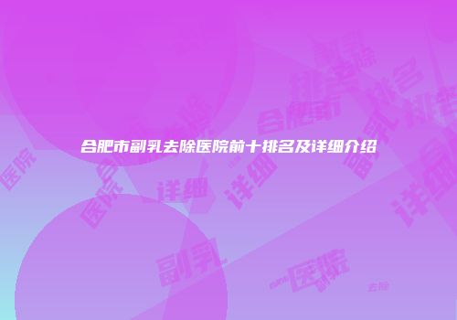 合肥市副乳去除医院前十排名及详细介绍