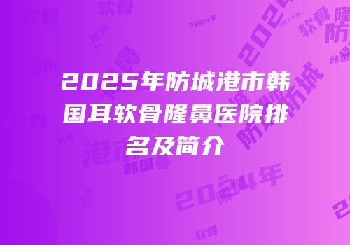 2025年防城港市韩国耳软骨隆鼻医院排名及简介