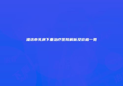 潍坊市乳房下垂治疗医院解析及价格一览