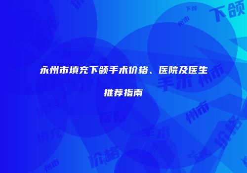 永州市填充下颌手术价格、医院及医生推荐指南