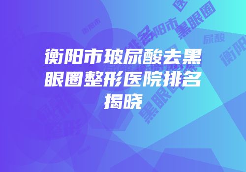 衡阳市玻尿酸去黑眼圈整形医院排名揭晓