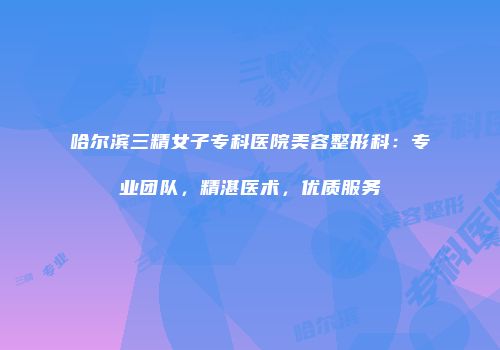 哈尔滨三精女子专科医院美容整形科：专业团队，精湛医术，优质服务