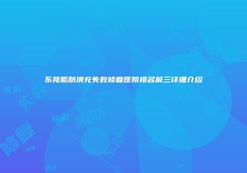 东莞脂肪填充失败修复医院排名前三详细介绍