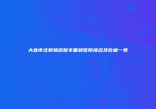 大连市注射玻尿酸丰面颊医院排名及价格一览
