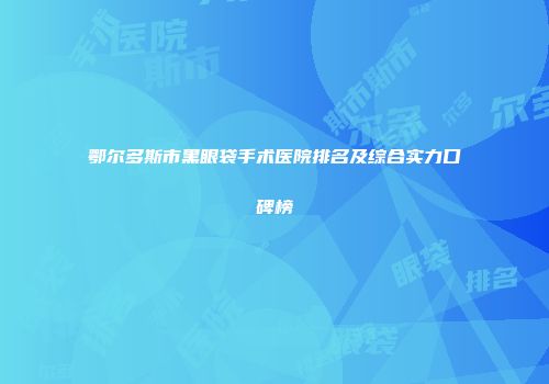鄂尔多斯市黑眼袋手术医院排名及综合实力口碑榜