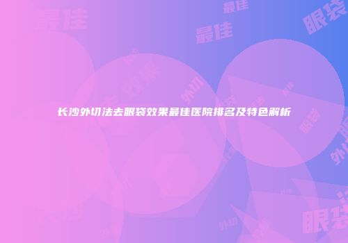 长沙外切法去眼袋效果最佳医院排名及特色解析