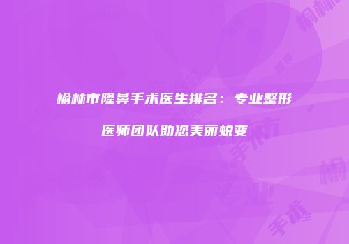 榆林市隆鼻手术医生排名：专业整形医师团队助您美丽蜕变