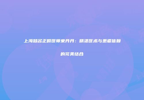 上海知名正畸医师宋丹丹：精湛医术与患者信赖的完美结合