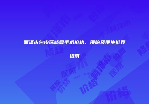 菏泽市包皮环修复手术价格、医院及医生推荐指南