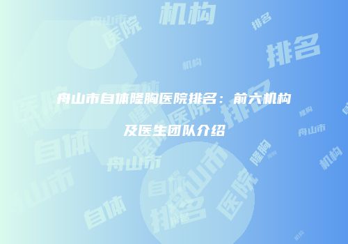 舟山市自体隆胸医院排名：前六机构及医生团队介绍