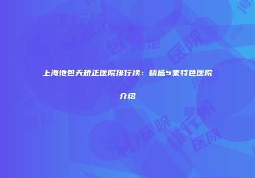 上海地包天矫正医院排行榜：精选5家特色医院介绍