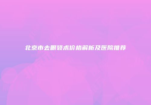 北京市去眼袋术价格解析及医院推荐