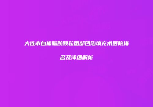 大连市自体脂肪颗粒面部凹陷填充术医院排名及详细解析