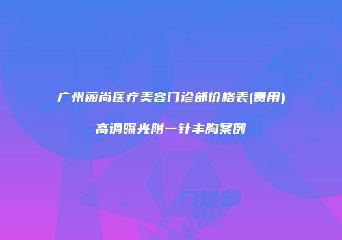 广州丽尚医疗美容门诊部价格表(费用)高调曝光附一针丰胸案例