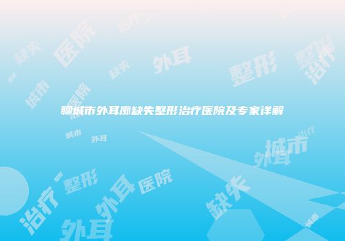 聊城市外耳廓缺失整形治疗医院及专家详解
