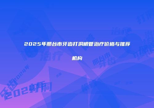 2025年邢台市牙齿打洞根管治疗价格与推荐机构