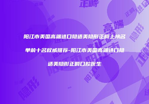 阳江市美国高端进口隐适美隐形正畸上榜名单前十名权威推荐-阳江市美国高端进口隐适美隐形正畸口腔医生