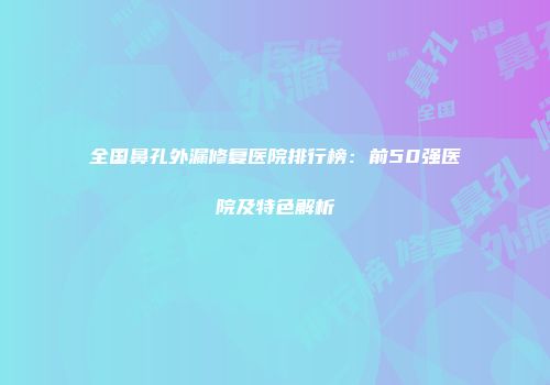 全国鼻孔外漏修复医院排行榜：前50强医院及特色解析