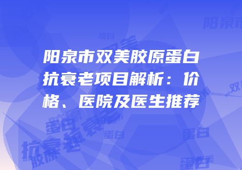 阳泉市双美胶原蛋白抗衰老项目解析：价格、医院及医生推荐