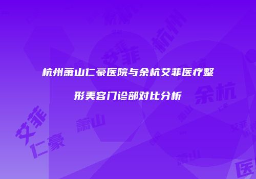 杭州萧山仁豪医院与余杭艾菲医疗整形美容门诊部对比分析