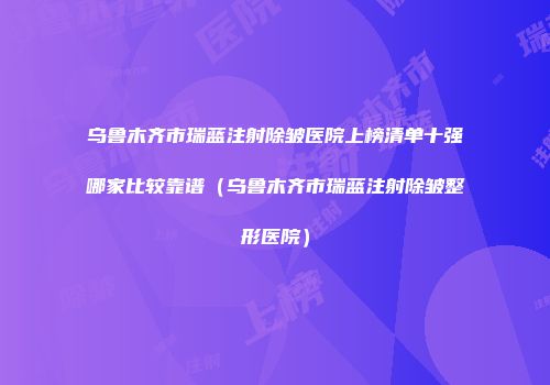 乌鲁木齐市瑞蓝注射除皱医院上榜清单十强哪家比较靠谱（乌鲁木齐市瑞蓝注射除皱整形医院）