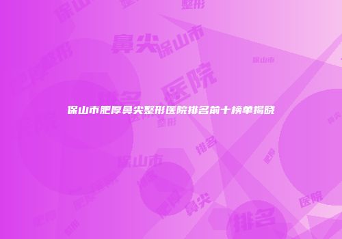 保山市肥厚鼻尖整形医院排名前十榜单揭晓