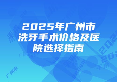 2025年广州市洗牙手术价格及医院选择指南
