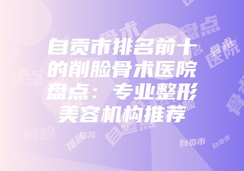 自贡市排名前十的削脸骨术医院盘点：专业整形美容机构推荐