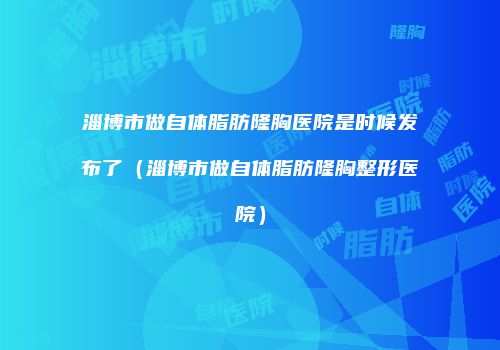 淄博市做自体脂肪隆胸医院是时候发布了（淄博市做自体脂肪隆胸整形医院）