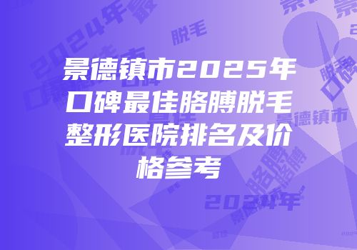 景德镇市2025年口碑最佳胳膊脱毛整形医院排名及价格参考