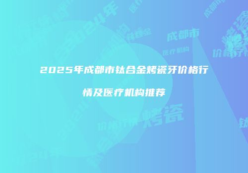 2025年成都市钛合金烤瓷牙价格行情及医疗机构推荐