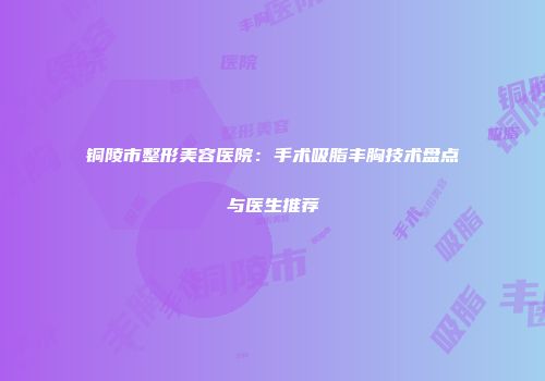 铜陵市整形美容医院：手术吸脂丰胸技术盘点与医生推荐