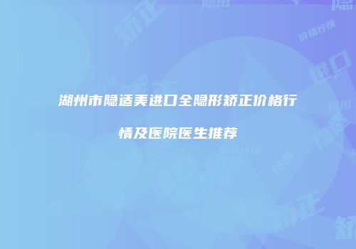 湖州市隐适美进口全隐形矫正价格行情及医院医生推荐