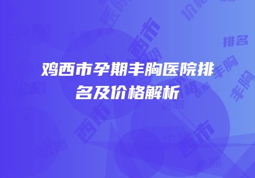 鸡西市孕期丰胸医院排名及价格解析