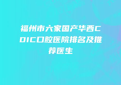 福州市六家国产华西CDIC口腔医院排名及推荐医生