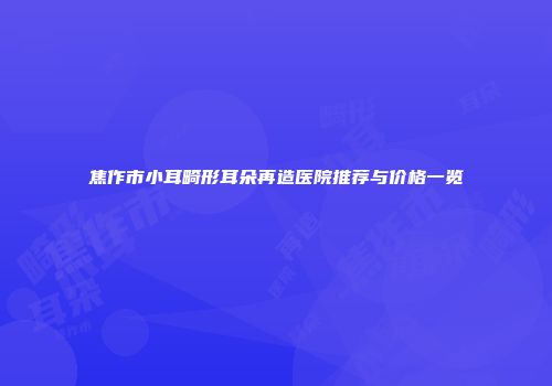 焦作市小耳畸形耳朵再造医院推荐与价格一览
