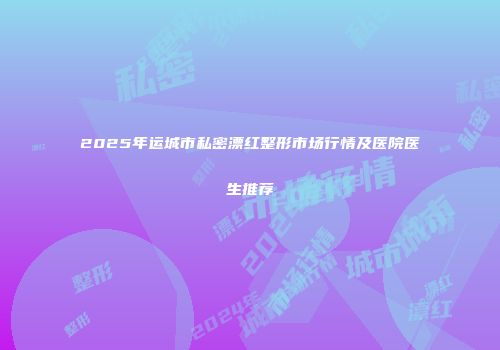 2025年运城市私密漂红整形市场行情及医院医生推荐