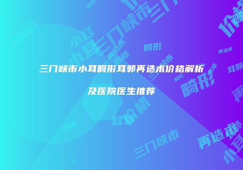 三门峡市小耳畸形耳郭再造术价格解析及医院医生推荐