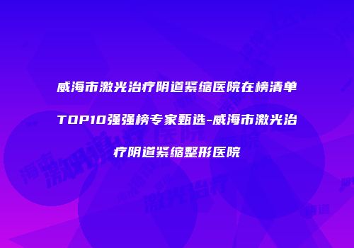 威海市激光治疗阴道紧缩医院在榜清单TOP10强强榜专家甄选-威海市激光治疗阴道紧缩整形医院