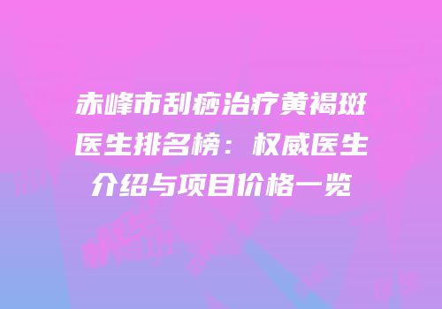赤峰市刮痧治疗黄褐斑医生排名榜：权威医生介绍与项目价格一览