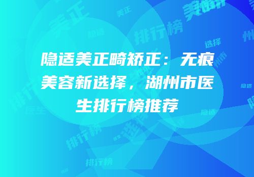隐适美正畸矫正：无痕美容新选择，湖州市医生排行榜推荐