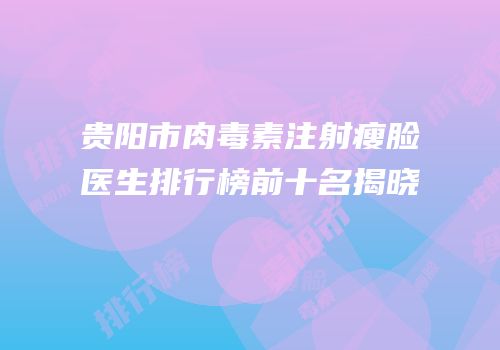 贵阳市肉毒素注射瘦脸医生排行榜前十名揭晓
