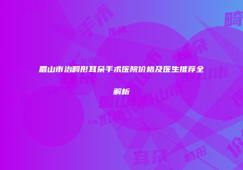 眉山市治畸形耳朵手术医院价格及医生推荐全解析
