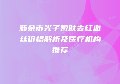 新余市光子嫩肤去红血丝价格解析及医疗机构推荐