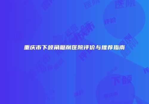 重庆市下颌角磨削医院评价与推荐指南