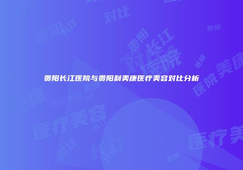 贵阳长江医院与贵阳利美康医疗美容对比分析