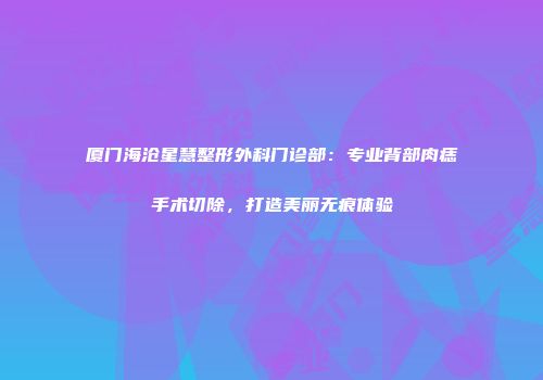 厦门海沧星慧整形外科门诊部：专业背部肉痣手术切除，打造美丽无痕体验