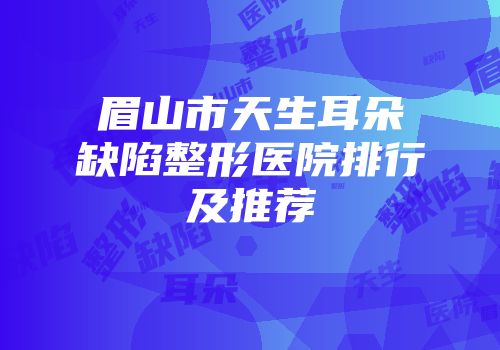 眉山市天生耳朵缺陷整形医院排行及推荐